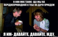 и они мне такие- ща мы на переднеприводной к тебе на дачу приедем Я им- давайте, давайте, Жду.