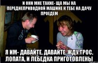 и они мне такие- ща мы на переднеприводной машине к тебе на дачу проедем Я им- давайте, давайте, Жду.Трос, лопата, и лебедка приготовлены