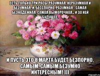 ЕСТЬ ТОЛЬКО ТРИ РАСЫ:РАЗУМНАЯ, НЕРАЗУМНАЯ И БЕЗУМНАЯ. И, БЕССПОРНО, РАЗУМНАЯ - САМАЯ БЕЗНАДЕЖНАЯ, САМАЯ ВЫМОРОЧНАЯ... И ЗА НЕЙ БУДУЩЕЕ. И ПУСТЬ ЭТО 8 МАРТА БУДЕТ БЕЗПОРНО, САМЫМ, САМЫМ БЕЗУМНО ИНТЕРЕСНЫМ! )))