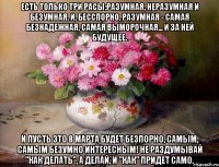 ЕСТЬ ТОЛЬКО ТРИ РАСЫ:РАЗУМНАЯ, НЕРАЗУМНАЯ И БЕЗУМНАЯ. И, БЕССПОРНО, РАЗУМНАЯ - САМАЯ БЕЗНАДЕЖНАЯ, САМАЯ ВЫМОРОЧНАЯ... И ЗА НЕЙ БУДУЩЕЕ. И ПУСТЬ ЭТО 8 МАРТА БУДЕТ БЕЗПОРНО, САМЫМ, САМЫМ БЕЗУМНО ИНТЕРЕСНЫМ! НЕ РАЗДУМЫВАЙ "КАК ДЕЛАТЬ", А ДЕЛАЙ, И "КАК" ПРИДЕТ САМО.