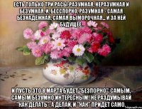 ЕСТЬ ТОЛЬКО ТРИ РАСЫ:РАЗУМНАЯ, НЕРАЗУМНАЯ И БЕЗУМНАЯ. И, БЕССПОРНО, РАЗУМНАЯ - САМАЯ БЕЗНАДЁЖНАЯ, САМАЯ ВЫМОРОЧНАЯ... И ЗА НЕЙ БУДУЩЕЕ. И ПУСТЬ ЭТО 8 МАРТА БУДЕТ "БЕЗПОРНО", САМЫМ, САМЫМ БЕЗУМНО ИНТЕРЕСНЫМ! НЕ РАЗДУМЫВАЙ "КАК ДЕЛАТЬ", А ДЕЛАЙ, И "КАК" ПРИДЕТ САМО.