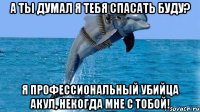 А ты думал я тебя спасать буду? Я профессиональный убийца акул, некогда мне с тобой!