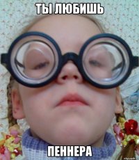 ТЫ ЛЮБИШЬ ПЕННЕРА