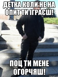 Детка коли не на опит ти іграєш! Поц ти мене огорчяш!