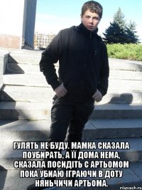  Гулять не буду. Мамка сказала поубирать, а її дома нема, сказала посидіть с Артьомом пока убиаю іграючи в доту няньчичи Артьома.