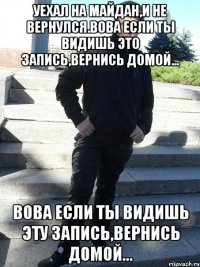 уехал на майдан,и не вернулся.Вова если ты видишь это запись,вернись домой... Вова если ты видишь эту запись,вернись домой...
