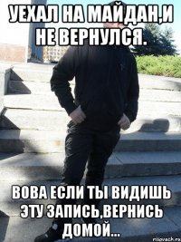уехал на майдан,и не вернулся. Вова если ты видишь эту запись,вернись домой...