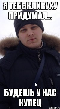 я тебе кликуху придумал... будешь у нас КУПЕЦ