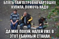Блять там Петровна картошку купила, помочь надо Да мне похуй, налей уже в этот ебанный стакан