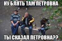 Ну блять там Петровна Ты сказал Петровна??