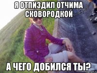 Я Отпиздил отчима сковородкой А чего добился ты?