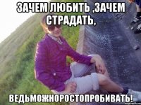 Зачем любить ,зачем страдать, ведьможноростопробивать!