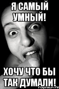 я самый умный! хочу что бы так думали!