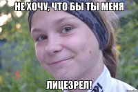 Не хочу, что бы ты меня лицезрел!