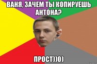 Ваня, зачем ты копируешь Антона? Прост))0)