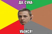 Да, сука- Убейся!