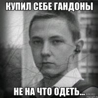 Купил себе гандоны Не на что одеть...