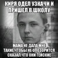 киря одел узкачи и пришел в школу мама не дала мне такие,чтобы не опозорится сказал что они гейские