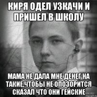 киря одел узкачи и пришел в школу мама не дала мне денег на такие,чтобы не опозорится сказал что они гейские