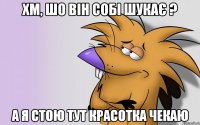 хм, шо він собі шукає ? а я стою тут красотка чекаю