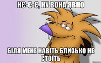 нє-є-є, ну вона явно біля мене навіть близько не стоїть