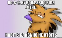 нє-є-є, ну вона явно біля мене навіть близько не стоїть