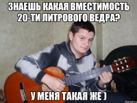 знаешь какая вместимость 20-ти литрового ведра? у меня такая же )