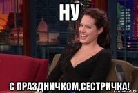 ну с праздничком,сестричка!