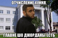 ОТЧИСЛЕНИЕ ХУЙНЯ, ГЛАВНЕ ШО ДЖОРДАНЫ ЕСТЬ