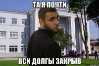 ТА Я ПОЧТИ ВСИ ДОЛГЫ ЗАКРЫВ