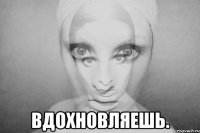  вдохновляешь.