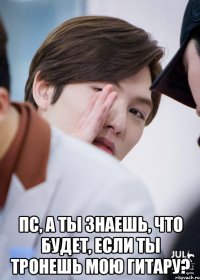  Пс, а ты знаешь, что будет, если ты тронешь мою гитару?