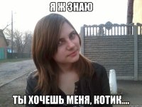 я ж знаю ты хочешь меня, котик....