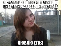 я стала первой посетительницой цитадели разврата им. Тихонова люблю его:3