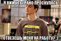 я вижу ты рано проснулась отвезешь меня на работу? :)