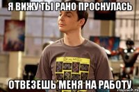 я вижу ты рано проснулась отвезешь меня на работу