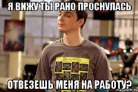 я вижу ты рано проснулась отвезешь меня на работу?