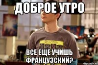 доброе утро все еще учишь французский?