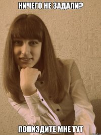 ничего не задали? попиздите мне тут