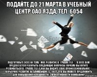 ПОДАЙТЕ ДО 21 марта в Учебный центр ОАО ЯЗДА, тел. 6054 Подготовьте эссе на тему «Мое развитие в «Группе ГАЗ»*. *В эссе Вам предлагается раскрыть следующие вопросы: Почему Вы хотите развиваться в «Группе ГАЗ»? Как Вы видите свое профессиональное / карьерное развитие на ближайшие 5-7 лет? Что Вы можете предложить для повышения успешности/ эффективности Компании?