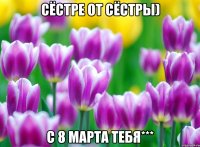 Сёстре от сёстры) С 8 МАРТА ТЕБЯ***