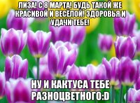 Лиза! С 8 марта! Будь такой же красивой и весёлой! Здоровья и удачи тебе! Ну и кактуса тебе разноцветного:D
