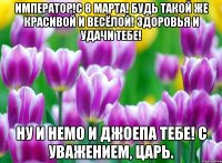 Император!С 8 марта! Будь такой же красивой и весёлой! Здоровья и удачи тебе! Ну и немо и джоепа тебе! с уважением, Царь.
