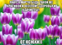 Яна!С 8 марта! Будь такой же красивой и весёлой! Здоровья и удачи тебе! От Ксюхи))