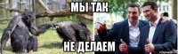 мы так не делаем