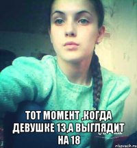  Тот момент ,когда девушке 13,а выглядит на 18