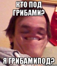 Кто под грибами? Я грибамипод?