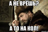 а не врёшь? а то на кол!