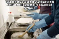 ПОЕЛ ПОМОЙ ЗА СОБОЙ ПОСУДУ!!!!А ЕСЛИ НЕ ХОЧЕШЬ МЫТЬ ХРЮКНИ ТРИ РАЗА И ИДИ ХРЮША!!! 
