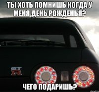 Ты хоть помнишь когда у меня день рожденья? Чего подаришь?